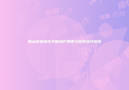 保山市萎缩性牙龈治疗费用与医院选择指南
