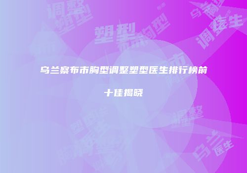 乌兰察布市胸型调整塑型医生排行榜前十佳揭晓