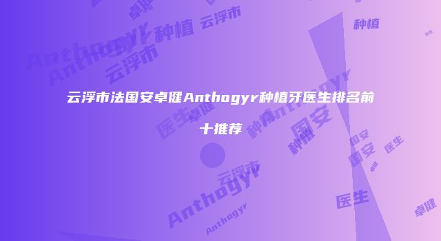 云浮市法国安卓健Anthogyr种植牙医生排名前十推荐