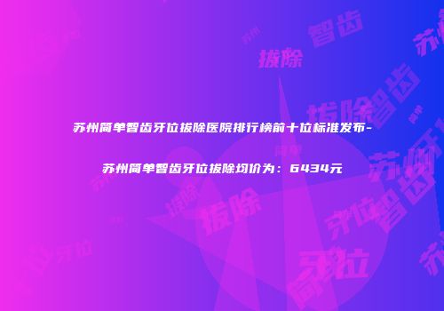 苏州简单智齿牙位拔除医院排行榜前十位标准发布-苏州简单智齿牙位拔除均价为：6434元