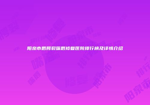 阳泉市唇腭裂嘴唇修复医院排行榜及详情介绍