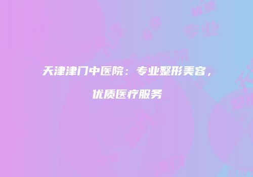 天津津门中医院：专业整形美容，优质医疗服务