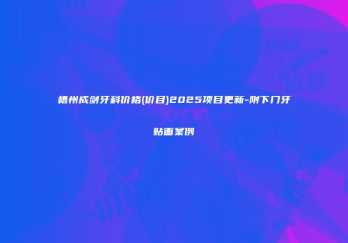 梧州成剑牙科价格(价目)2025项目更新-附下门牙贴面案例