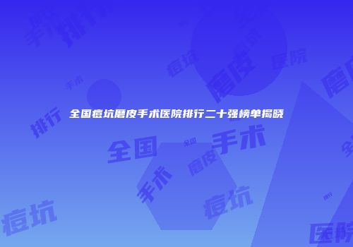 全国痘坑磨皮手术医院排行二十强榜单揭晓