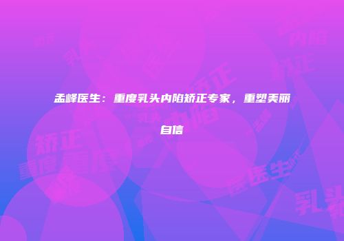 孟峰医生：重度乳头内陷矫正专家，重塑美丽自信
