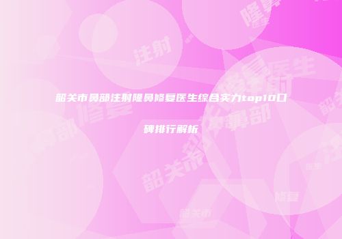 韶关市鼻部注射隆鼻修复医生综合实力top10口碑排行解析