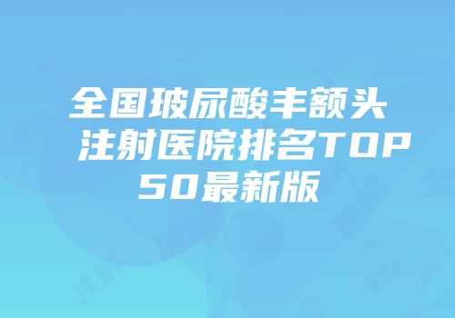 全国玻尿酸丰额头注射医院排名TOP50最新版