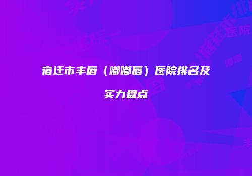 宿迁市丰唇（嘟嘟唇）医院排名及实力盘点