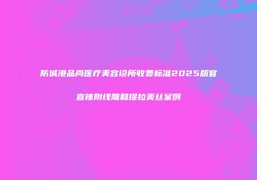 防城港品尚医疗美容诊所收费标准2025版官宣辣附线雕和提拉美丝案例