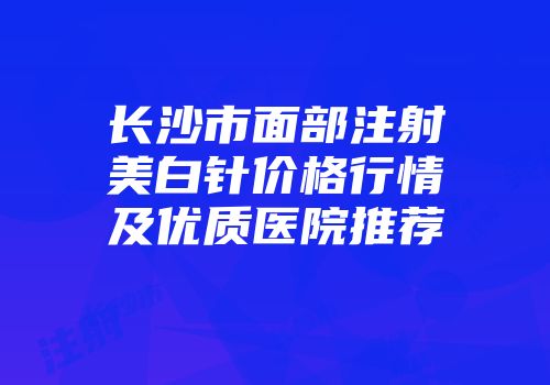 长沙市面部注射美白针价格行情及优质医院推荐