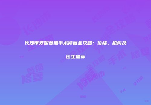 长沙市牙龈萎缩手术修复全攻略：价格、机构及医生推荐