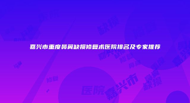 嘉兴市重度鼻翼缺损修复术医院排名及专家推荐