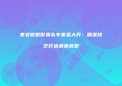泰安微整形鼻头专家金大升：精湛技艺打造美丽鼻型