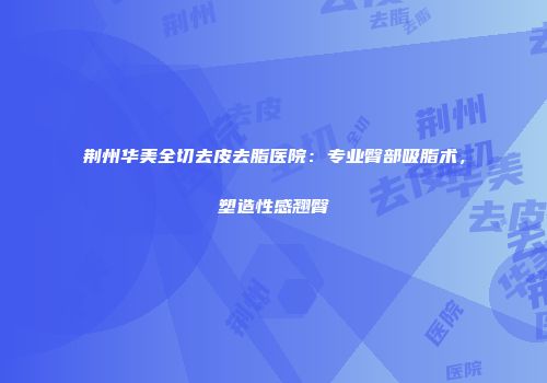 荆州华美全切去皮去脂医院：专业臀部吸脂术，塑造性感翘臀