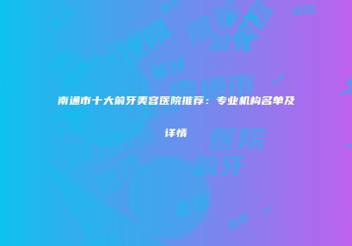 南通市十大前牙美容医院推荐：专业机构名单及详情