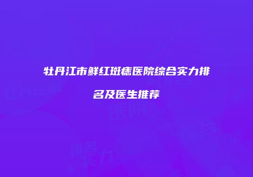 牡丹江市鲜红斑痣医院综合实力排名及医生推荐