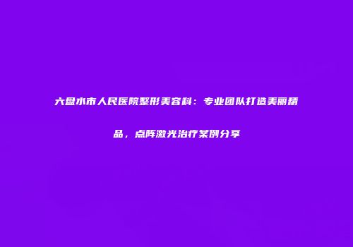 六盘水市人民医院整形美容科：专业团队打造美丽精品，点阵激光治疗案例分享
