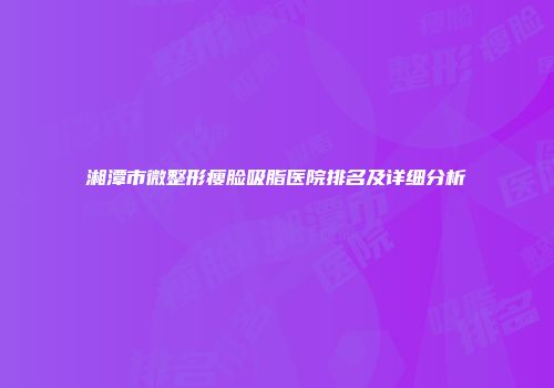 湘潭市微整形瘦脸吸脂医院排名及详细分析