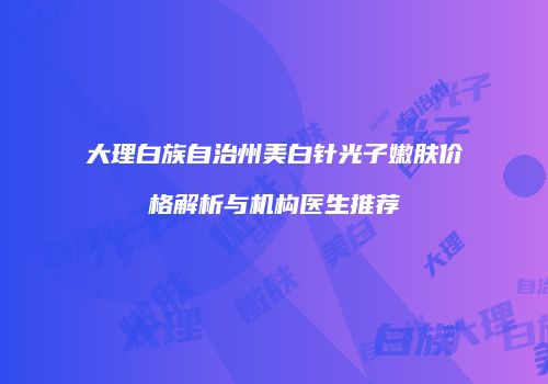 大理白族自治州美白针光子嫩肤价格解析与机构医生推荐