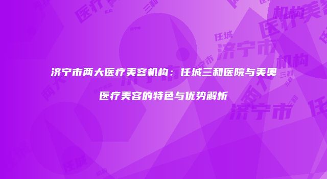 济宁市两大医疗美容机构：任城三和医院与美奥医疗美容的特色与优势解析