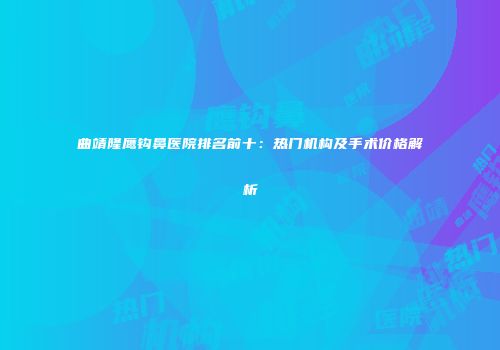 曲靖隆鹰钩鼻医院排名前十：热门机构及手术价格解析