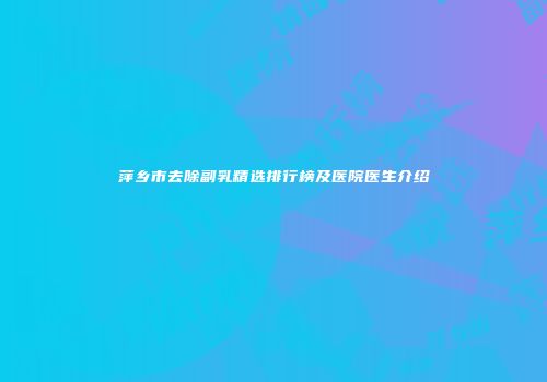 萍乡市去除副乳精选排行榜及医院医生介绍