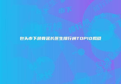 包头市下颌骨延长医生排行榜TOP10揭晓