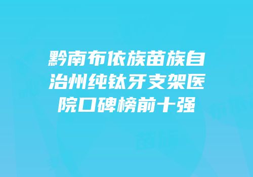 黔南布依族苗族自治州纯钛牙支架医院口碑榜前十强