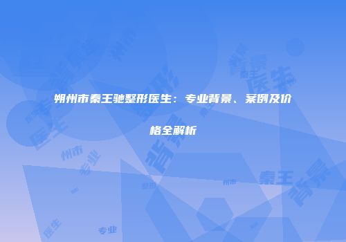 朔州市秦王驰整形医生：专业背景、案例及价格全解析