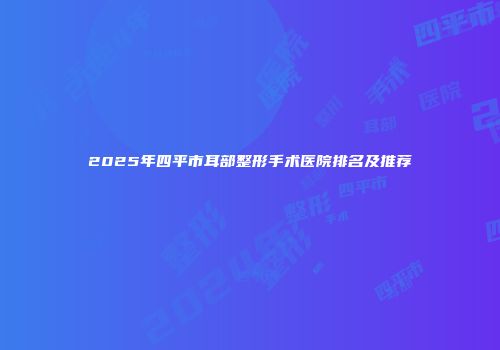 2025年四平市耳部整形手术医院排名及推荐