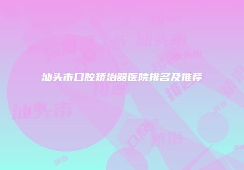 汕头市口腔矫治器医院排名及推荐
