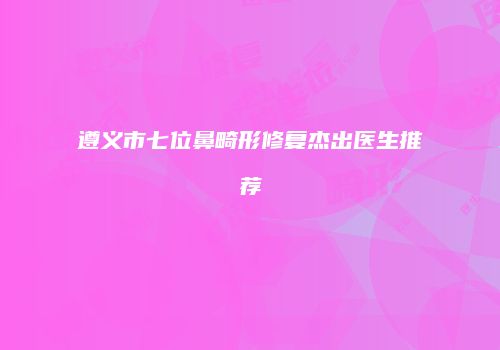 遵义市七位鼻畸形修复杰出医生推荐