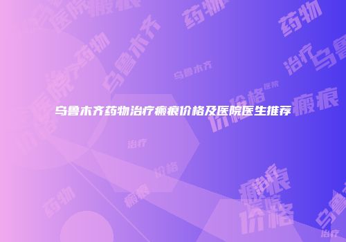 乌鲁木齐药物治疗瘢痕价格及医院医生推荐