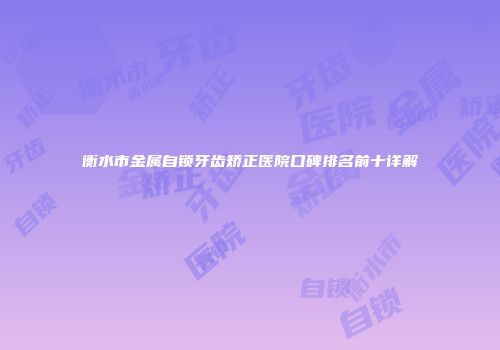 衡水市金属自锁牙齿矫正医院口碑排名前十详解