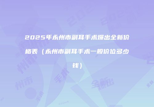 2025年永州市副耳手术爆出全新价格表（永州市副耳手术一般价位多少钱）