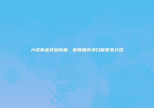 六安市金牙冠价格、医院推荐及口腔医生介绍
