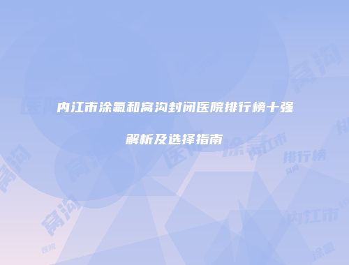 内江市涂氟和窝沟封闭医院排行榜十强解析及选择指南
