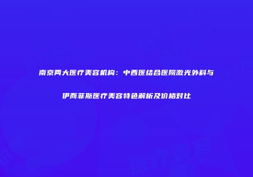 南京两大医疗美容机构：中西医结合医院激光外科与伊而菲斯医疗美容特色解析及价格对比