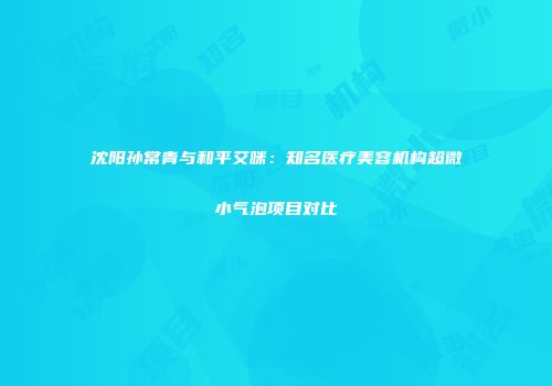 沈阳孙常青与和平艾咪：知名医疗美容机构超微小气泡项目对比