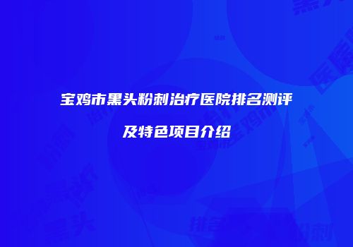 宝鸡市黑头粉刺治疗医院排名测评及特色项目介绍