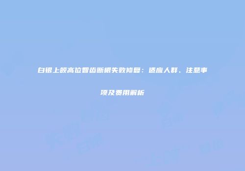 白银上颌高位智齿断根失败修复：适应人群、注意事项及费用解析