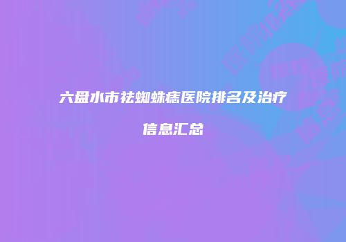 六盘水市祛蜘蛛痣医院排名及治疗信息汇总
