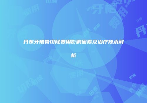 丹东牙槽骨切除费用影响因素及治疗技术解析