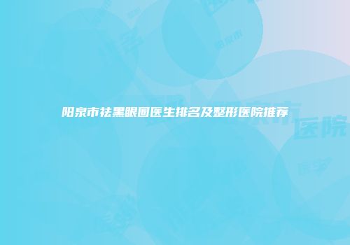 阳泉市祛黑眼圈医生排名及整形医院推荐