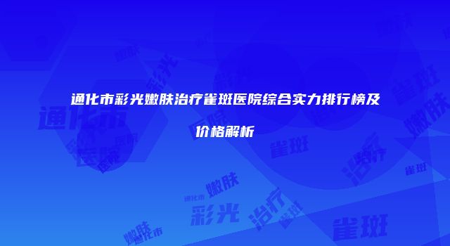 通化市彩光嫩肤治疗雀斑医院综合实力排行榜及价格解析