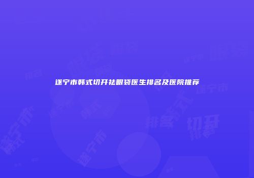 遂宁市韩式切开祛眼袋医生排名及医院推荐