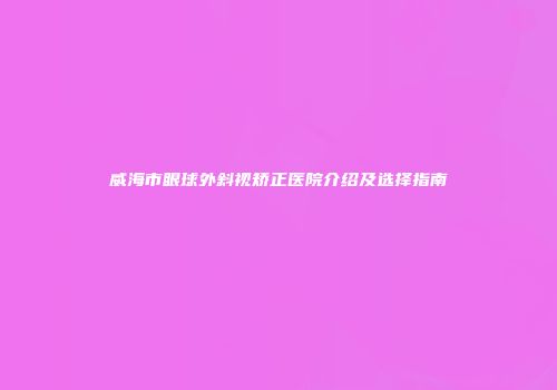 威海市眼球外斜视矫正医院介绍及选择指南