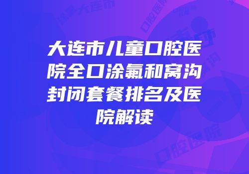 大连市儿童口腔医院全口涂氟和窝沟封闭套餐排名及医院解读