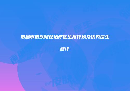 南昌市皮肤粗糙治疗医生排行榜及优秀医生测评