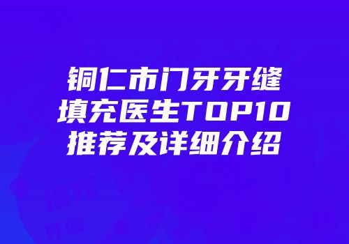 铜仁市门牙牙缝填充医生TOP10推荐及详细介绍